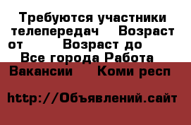 Требуются участники телепередач. › Возраст от ­ 18 › Возраст до ­ 60 - Все города Работа » Вакансии   . Коми респ.